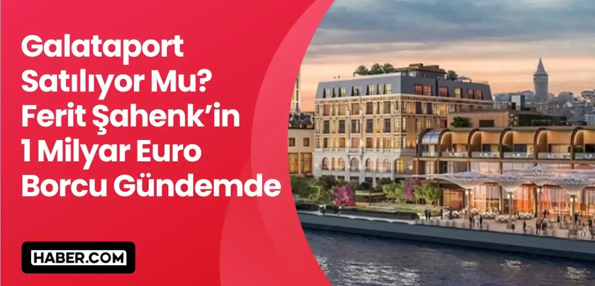 Galataport Elden Mi Çıkıyor? Ferit Şahenk'in 1 Milyar Euro Borcu Gündemde