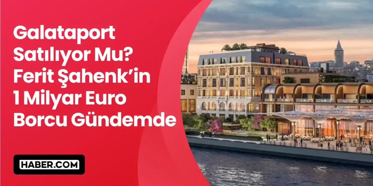 Galataport Elden Mi Çıkıyor? Ferit Şahenk'in 1 Milyar Euro Borcu Gündemde